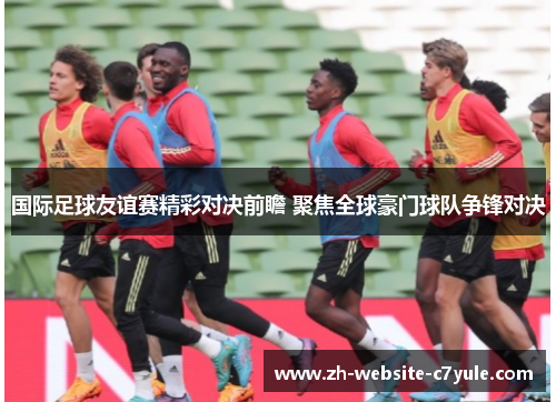 国际足球友谊赛精彩对决前瞻 聚焦全球豪门球队争锋对决 国际足球友谊赛精彩对决前瞻 聚焦全球豪门球队争锋对决