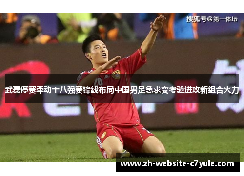 武磊停赛牵动十八强赛锋线布局中国男足急求变考验进攻新组合火力